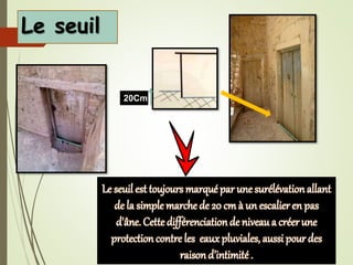 Le seuil
20Cm
Le seuil est toujours marquépar une surélévationallant
de la simple marche de 20 cm à un escalier en pas
d'âne. Cette différenciationde niveau a créerune
protectioncontre les eaux pluviales, aussi pour des
raisond’intimité .
 