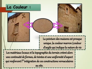 La Couleur :
Les matériaux locaux et la topographie du terrain créent alors
une continuitéde formes, de teintes et une uniformité d'aspect
qui renforcent l‟intégration de ces constructions vernaculaires
au site.
La peinture des maisons est presque
unique ,la couleur marron(couleur
d’argile qui indiquela naturede vie
 