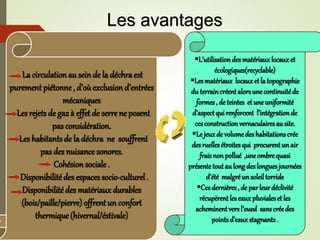 La circulation au sein de la déchraest
purement piétonne , d’oùexclusion d’entrées
mécaniques
Les rejets de gaz à effet de serrene posent
pas considération.
Les habitantsde la déchra ne souffrent
pas des nuisance sonores.
Cohésion sociale .
Disponibilitédes espaces socio-culturel.
Disponibilité des matériauxdurables
(bois/paille/pierre) offrent un confort
thermique(hivernal/éstivale)
L’utilisationdesmatériauxlocauxet
écologiques(recyclable)
Lesmatériaux locauxet latopographie
du terraincréentalorsunecontinuitéde
formes, de teintes etune uniformité
d’aspectquirenforcent l’intégrationde
cesconstructionvernaculairesausite.
Le jeuxde volumedeshabitationscrée
desruellesétroitesqui procurentun air
fraisnonpollué ,uneombrequasi
présentetoutaulongdeslonguesjournées
d’été malgréunsoleiltorride
Cesdernières, de parleurdéclivité
récupèrentleseauxpluvialeset les
acheminentversl’oued sanscréedes
pointsd’eauxstagnants.
Les avantages
 