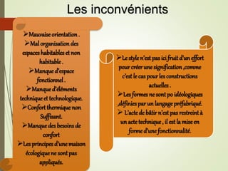 Le style n’est pas ici fruit d’un effort
pour créerune signification ,comme
c’est le cas pour lesconstructions
actuelles .
Lesformes ne sont po idéologiques
,définiespar un langage préfabriqué.
 L’actede bâtir n’est pas restreint à
un acte technique , il est la miseen
forme d’une fonctionnalité.
Mauvaise orientation .
Mal organisation des
espaceshabitableset non
habitable .
Manqued’espace
fonctionnel.
Manqued’éléments
technique et technologique.
Confort thermique non
Suffisant.
Manquedes besoins de
confort
Lesprincipes d’une maison
écologiquene sont pas
appliqués.
Les inconvénients
 