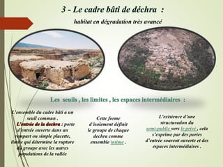 habitat en dégradation très avancé
L’ensemble du cadre bâti a un
seuil commun .
L’entrée de la dechra : porte
d’entrée ouverte dans un
rempart ou simple placette,
limite qui détermine la rupture
du groupe avec les autres
populations de la vallée
Cette forme
d’isolement définit
le groupe de chaque
dechra comme
ensemble intime .
L’existence d’une
structuration du
semi-public vers le privé , cela
s’exprime par des portes
d’entrée souvent ouverte et des
espaces intermédiaires .
 