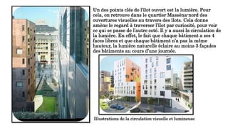 Un des points clés de l’îlot ouvert est la lumière. Pour
cela, on retrouve dans le quartier Masséna-nord des
ouvertures visuelles au travers des îlots. Cela donne
amène le regard à traverser l’îlot par curiosité, pour voir
ce qui se passe de l’autre coté. Il y a aussi la circulation de
la lumière. En effet, le fait que chaque bâtiment a ses 4
faces libres et que chaque bâtiment n’a pas la même
hauteur, la lumière naturelle éclaire au moins 3 façades
des bâtiments au cours d’une journée.
Illustrations de la circulation visuelle et lumineuse
 