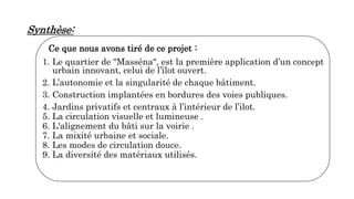 Synthèse:
Ce que nous avons tiré de ce projet :
1. Le quartier de "Masséna", est la première application d’un concept
urbain innovant, celui de l’îlot ouvert.
2. L’autonomie et la singularité de chaque bâtiment.
3. Construction implantées en bordures des voies publiques.
4. Jardins privatifs et centraux à l’intérieur de l’ilot.
5. La circulation visuelle et lumineuse .
6. L'alignement du bâti sur la voirie .
7. La mixité urbaine et sociale.
8. Les modes de circulation douce.
9. La diversité des matériaux utilisés.
 