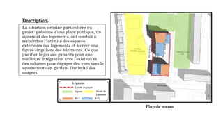 Description:
La situation urbaine particulière du
projet: présence d’une place publique, un
square et des logements, ont conduit à
rechercher l’intimité des espaces
extérieurs des logements et à créer une
figure singulière des bâtiments. Ce que
justifier le jeu des gabarits pour une
meilleure intégration avec l’existant et
des volumes pour dégager des vues vers le
square toute en gardant l’intimité des
usagers.
Plan de masse
 
