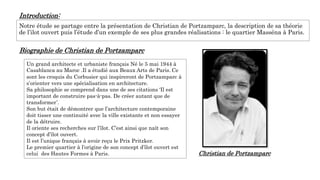 Introduction:
Notre étude se partage entre la présentation de Christian de Portzamparc, la description de sa théorie
de l’ilot ouvert puis l’étude d’un exemple de ses plus grandes réalisations : le quartier Masséna à Paris.
Biographie de Christian de Portzamparc
Un grand architecte et urbaniste français Né le 5 mai 1944 à
Casablanca au Maroc .Il a étudié aux Beaux Arts de Paris. Ce
sont les croquis du Corbusier qui inspireront de Portzamparc à
s’orienter vers une spécialisation en architecture.
Sa philosophie se comprend dans une de ses citations ‘Il est
important de construire pas-à-pas. De créer autant que de
transformer’.
Son but était de démontrer que l’architecture contemporaine
doit tisser une continuité avec la ville existante et non essayer
de la détruire.
Il oriente ses recherches sur l’îlot. C’est ainsi que naît son
concept d’îlot ouvert.
Il est l’unique français à avoir reçu le Prix Pritzker.
Le premier quartier à l’origine de son concept d’îlot ouvert est
celui des Hautes Formes à Paris. Christian de Portzamparc
 