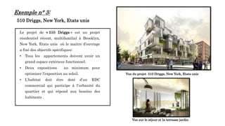 Le projet de « 510 Driggs » est un projet
résidentiel récent, multifamilial à Brooklyn,
New York, Etats unis où le maitre d’ouvrage
a fixé des objectifs spécifiques:
• Tous les appartements doivent avoir un
grand espace extérieur fonctionnel.
• Deux expositions au minimum pour
optimiser l’exposition au soleil.
• L’habitat doit être doté d’un RDC
commercial qui participe à l’urbanité du
quartier et qui répond aux besoins des
habitants .
14
Vue sur le séjour et la terrasse jardin
Vue du projet 510 Driggs, New York, Etats unis
Exemple n° 3:
510 Driggs, New York, Etats unis
 