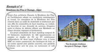 Exemple n° 4:
Résidence des Pins à Cheraga , Alger
Projet d'un architecte libanais, la Résidence des Pins,
où l'architecture adopte un vocabulaire contemporain
et vivant. La conception de la Résidence des Pins
s'inscrit dans un cadre de modernité se traduisant par
une offre de commodités de haut standing, un confort,
un bien-être et une diversité de services, d'espaces
verts et d'aires de détente offrant aux Résidants un
climat sécurisé, reposant et harmonieux.
Un projet immobilier de haut standing composé de
10 bâtiments résidentiels de 420 appartements en
simplex et duplex du F2 au F7 entièrement
indépendants de deux tours d’affaires avec à leurs
RDC un centre commercial, des boutiques de luxe, et
un centre sportif avec piscine couverte, une garderie
d’enfants avec aire de jeux, un restaurant et café
terrasse.
Vue du projet résidence
des pins à Cheraga , Alger
 