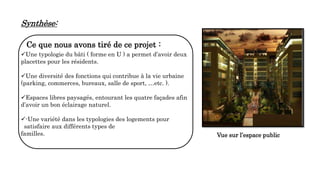 Ce que nous avons tiré de ce projet :
Une typologie du bâti ( forme en U ) a permet d’avoir deux
placettes pour les résidents.
Une diversité des fonctions qui contribue à la vie urbaine
(parking, commerces, bureaux, salle de sport, …etc. ).
Espaces libres paysagés, entourant les quatre façades afin
d’avoir un bon éclairage naturel.
-Une variété dans les typologies des logements pour
satisfaire aux différents types de
familles. Vue sur l’espace public
Synthèse:
 