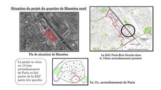 Situation du projet du quartier de Masséna nord
Le 13ème arrondissement de Paris
La ZAC Paris Rive Gauche dans
le 13ème arrondissement parisien
Le projet se situe
au 13 ème
arrondissement
de Paris et fait
partie de la ZAC
paris rive gauche.
Pla de situation de Masséna
 