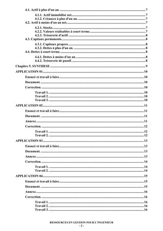 4.1. Actif à plus d'un an. ........................................................................................................ 7
                 4.1.1. Actif immobilisé net.......................................................................................... 7
                 4.1.2. Créances à plus d'un an. .................................................................................. 7
          4.2. Actif à moins d'un an net. ............................................................................................... 7
                 4.2.1. Stocks. ................................................................................................................ 7
                 4.2.2. Valeurs réalisables à court terme. ................................................................... 7
                 4.2.3. Trésorerie d'actif. ............................................................................................. 8
          4.3. Capitaux permanents. ..................................................................................................... 8
                 4.3.1. Capitaux propres. ............................................................................................. 8
                 4.3.2. Dettes à plus d'un an. ....................................................................................... 8
          4.4. Dettes à court terme. ....................................................................................................... 8
                     4.4.1. Dettes à moins d'un an. .................................................................................... 8
                     4.4.2. Trésorerie de passif. ......................................................................................... 8
Chapitre 5. SYNTHESE .................................................................................................................... 9
APPLICATION 01. .......................................................................................................................... 10
          Enoncé et travail à faire. ...................................................................................................... 10
          Document. ............................................................................................................................. 10
          Correction. ............................................................................................................................ 10
                     Travail 1. ................................................................................................................... 10
                     Travail 2. ................................................................................................................... 10
                     Travail 3. ................................................................................................................... 10
APPLICATION 02. .......................................................................................................................... 11
          Enoncé et travail à faire ....................................................................................................... 11
          Document. ............................................................................................................................. 11
          Annexe. .................................................................................................................................. 11
          Correction. ............................................................................................................................ 12
                     Travail 1. ................................................................................................................... 12
                     Travail 2. ................................................................................................................... 12
APPLICATION 03. .......................................................................................................................... 13
          Enoncé et travail à faire. ...................................................................................................... 13
          Document. ............................................................................................................................. 13
          Annexe. .................................................................................................................................. 13
          Correction. ............................................................................................................................ 14
                     Travail 1. ................................................................................................................... 14
                     Travail 2. ................................................................................................................... 14
APPLICATION 04. .......................................................................................................................... 15
          Enoncé et travail à faire. ...................................................................................................... 15
          Document. ............................................................................................................................. 15
          Annexe. .................................................................................................................................. 16
          Correction. ............................................................................................................................ 16
                     Travail 1. ................................................................................................................... 16
                     Travail 2. ................................................................................................................... 16
                     Travail 3. ................................................................................................................... 16


                                      RESSOURCES EN GESTION POUR L’INGENIEUR
                                                       -2-
 