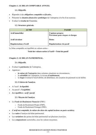 Chapitre 1. LE BILAN COMPTABLE ANNUEL

        1.1. Objectifs.

•   Répondre à des obligations comptables et fiscales,
•   Présenter la situation financière synthétique de l’entreprise à la fin d’un exercice.
•   Evaluer le résultat de l’exercice.

        1.2. Structure générale.




Le bilan comptable est équilibré en valeurs nettes :
                           Total des valeurs nettes à l’actif = Total du passif


Chapitre 2. LE BILAN PATRIMONIAL.

        2.1. Objectifs.

•   Evaluer le patrimoine de l’entreprise,
•   Apprécier :
        o   la valeur de l’entreprise dans certaines situations ou circonstances,
        o   la solvabilité de l’entreprise, le niveau d’endettement,
        o   le risque éventuel d’insolvabilité, de défaillance, de cessation de paiement ou de faillite.

        2.2. Critères de l'analyse.

•   A l’actif : la liquidité.
•   Au passif : l’exigibilité.
•   Les équilibres : actif / passif.

        2.3. Moyens de l'analyse

•   Le Fonds de Roulement Financier (FRF) :
        o   Fonds de Roulement Propre (FRP),
        o   Fonds de Roulement Etranger (FRE).
•   L’actif net comptable, la valeur des titres du capital (actions ou parts sociales).
•   Les ratios d’analyse du bilan patrimonial.
•   Les variations des postes du bilan patrimonial sur plusieurs exercices.
•   Les comparaisons sectorielles, avec les valeurs moyennes.




                                RESSOURCES EN GESTION POUR L’INGENIEUR
                                                 -3-
 