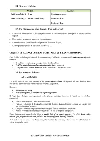 2.4. Structure générale.




        2.5. Qui s'intéresse au bilan financier d'une entreprise ?

•   L’analyste financier afin d’évaluer précisément la valeur réelle de l’entreprise et des actions du
    capital,
•   Un éventuel acquéreur, repreneur ou successeur,
•   L’établissement de crédit sollicité pour une demande de prêt,
•   L’entrepreneur en cas de cessation d’activité, …


Chapitre 3. LE PASSAGE DU BILAN COMPTABLE AU BILAN PATRIMONIAL.

Pour établir un bilan patrimonial, il est nécessaire d’effectuer des correctifs (retraitements) et de
disposer :
    •   D’un bilan comptable après répartition des bénéfices,
    •   De l’état des échéances des créances et des dettes (annexe),
    •   D’informations sur les retraitements à effectuer à l’actif et au passif.

        3.1. Retraitements de l'actif.

               3.1.1. Actifs fictifs.

Les actifs « fictifs » ou "non valeurs" n’ont pas de valeur vénale. Ils figurent à l’actif du bilan pour
des raisons de techniques comptables ou de choix de gestion.
Ils sont :
    •   à éliminer de l'actif,
    •   et en contrepartie, à déduire des capitaux propres.
Il s’agit des rubriques correspondant à des charges activées (inscrites à l’actif en vue de leur
étalement) :
    •   Frais d'établissement (frais de constitution, …)
    •   Frais de recherche et de développement (à éliminer éventuellement lorsque les projets ont
        peu de chances d’aboutir)
    •   Charges à répartir sur plusieurs exercices (sur frais d’émission d’emprunts)
    •   Primes de remboursement des obligations (en cas d’emprunt obligataire)
Dans l'optique patrimoniale du bilan, le crédit bail n'est pas à retraiter. En effet, l'entreprise
n'étant pas propriétaire du bien, celui-ci ne doit pas figurer à l’actif du bilan.
A défaut de valeur vénale ou de revente, l’évaluation de certains postes devra être effectuée à la
valeur comptable nette.




                           RESSOURCES EN GESTION POUR L’INGENIEUR
                                            -4-
 
