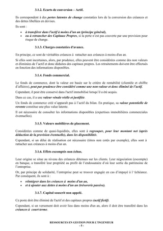 3.1.2. Ecarts de conversion – Actif.

Ils correspondent à des pertes latentes de change constatées lors de la conversion des créances et
des dettes libellées en devises.
Ils sont :
    •   à transférer dans l'actif à moins d’un an (principe général),
    •   ou à retrancher des Capitaux Propres, si la perte n’est pas couverte par une provision pour
        risque de change.

               3.1.3. Charges constatées d'avance.

En principe, ce sont de véritables créances à rattacher aux créances à moins d'un an.
Si elles sont incertaines, alors, par prudence, elles peuvent être considérées comme des non valeurs
et éliminées de l’actif et donc déduites des capitaux propres. Les retraitements doivent être effectués
en fonction des informations disponibles.

               3.1.4. Fonds commercial.

Le fonds de commerce, dont la valeur est basée sur le critère de rentabilité (clientèle et chiffre
d’affaires), peut par prudence être considéré comme une non-valeur et donc éliminé de l’actif.
Cependant, il peut être conservé dans l'actif immobilisé lorsqu’il a été acquis.
Dans ce cas, il a une valeur vénale réelle et justifiée.
Un fonds de commerce créé n’apparaît pas à l’actif du bilan. En pratique, sa valeur potentielle de
revente constitue une plus value latente.
Il est nécessaire de consulter les informations disponibles (expertises immobilières commerciales
éventuelles).

               3.1.5. Valeurs mobilières de placement.

Considérées comme de quasi-liquidités, elles sont à regrouper, pour leur montant net (après
déduction de la provision éventuelle), dans les disponibilités.
Cependant, si un délai de réalisation est nécessaire (titres non cotés par exemple), elles sont à
rattacher aux créances à moins d'un an.

               3.1.6. Effets escomptés non échus.

Leur origine se situe au niveau des créances détenues sur les clients. Leur négociation (escompte)
en banque, a transféré leur propriété au profit de l’endossataire d’où leur sortie du patrimoine de
l’entreprise.
Or, par principe de solidarité, l’entreprise peut se trouver engagée en cas d’impayé à l ‘échéance.
Par conséquent, ils sont à :
    •   réintégrer dans les créances à moins d'un an,
    •   et à ajouter aux dettes à moins d'un an (trésorerie passive).

               3.1.7. Capital souscrit non appelé.

Ce poste doit être éliminé de l'actif et des capitaux propres (actif fictif).
Cependant, si un versement doit avoir lieu dans moins d'un an, alors il doit être transféré dans les
créances à court terme.


                            RESSOURCES EN GESTION POUR L’INGENIEUR
                                             -5-
 