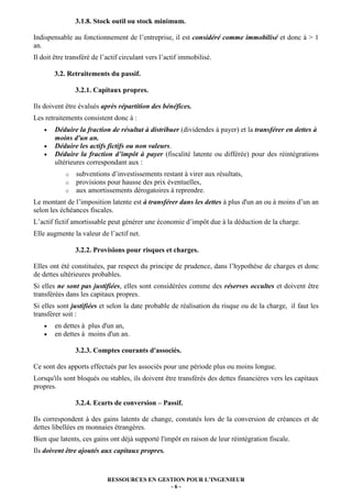 3.1.8. Stock outil ou stock minimum.

Indispensable au fonctionnement de l’entreprise, il est considéré comme immobilisé et donc à > 1
an.
Il doit être transféré de l’actif circulant vers l’actif immobilisé.

        3.2. Retraitements du passif.

                3.2.1. Capitaux propres.

Ils doivent être évalués après répartition des bénéfices.
Les retraitements consistent donc à :
    •   Déduire la fraction de résultat à distribuer (dividendes à payer) et la transférer en dettes à
        moins d'un an.
    •   Déduire les actifs fictifs ou non valeurs.
    •   Déduire la fraction d’impôt à payer (fiscalité latente ou différée) pour des réintégrations
        ultérieures correspondant aux :
            o   subventions d’investissements restant à virer aux résultats,
            o   provisions pour hausse des prix éventuelles,
            o   aux amortissements dérogatoires à reprendre.
Le montant de l’imposition latente est à transférer dans les dettes à plus d'un an ou à moins d’un an
selon les échéances fiscales.
L’actif fictif amortissable peut générer une économie d’impôt due à la déduction de la charge.
Elle augmente la valeur de l’actif net.

                3.2.2. Provisions pour risques et charges.

Elles ont été constituées, par respect du principe de prudence, dans l’hypothèse de charges et donc
de dettes ultérieures probables.
Si elles ne sont pas justifiées, elles sont considérées comme des réserves occultes et doivent être
transférées dans les capitaux propres.
Si elles sont justifiées et selon la date probable de réalisation du risque ou de la charge, il faut les
transférer soit :
    •   en dettes à plus d'un an,
    •   en dettes à moins d'un an.

                3.2.3. Comptes courants d'associés.

Ce sont des apports effectués par les associés pour une période plus ou moins longue.
Lorsqu'ils sont bloqués ou stables, ils doivent être transférés des dettes financières vers les capitaux
propres.

                3.2.4. Ecarts de conversion – Passif.

Ils correspondent à des gains latents de change, constatés lors de la conversion de créances et de
dettes libellées en monnaies étrangères.
Bien que latents, ces gains ont déjà supporté l'impôt en raison de leur réintégration fiscale.
Ils doivent être ajoutés aux capitaux propres.



                            RESSOURCES EN GESTION POUR L’INGENIEUR
                                             -6-
 