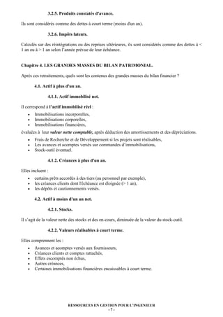 3.2.5. Produits constatés d'avance.

Ils sont considérés comme des dettes à court terme (moins d'un an).

               3.2.6. Impôts latents.

Calculés sur des réintégrations ou des reprises ultérieures, ils sont considérés comme des dettes à <
1 an ou à > 1 an selon l’année prévue de leur échéance.


Chapitre 4. LES GRANDES MASSES DU BILAN PATRIMONIAL.

Après ces retraitements, quels sont les contenus des grandes masses du bilan financier ?

        4.1. Actif à plus d'un an.

               4.1.1. Actif immobilisé net.

Il correspond à l’actif immobilisé réel :
    •   Immobilisations incorporelles,
    •   Immobilisations corporelles,
    •   Immobilisations financières,
évaluées à leur valeur nette comptable, après déduction des amortissements et des dépréciations.
    •   Frais de Recherche et de Développement si les projets sont réalisables,
    •   Les avances et acomptes versés sur commandes d’immobilisations,
    •   Stock-outil éventuel.

               4.1.2. Créances à plus d'un an.

Elles incluent :
   •    certains prêts accordés à des tiers (au personnel par exemple),
   •    les créances clients dont l'échéance est éloignée (> 1 an),
   •    les dépôts et cautionnements versés.

        4.2. Actif à moins d'un an net.

               4.2.1. Stocks.

Il s’agit de la valeur nette des stocks et des en-cours, diminuée de la valeur du stock-outil.

               4.2.2. Valeurs réalisables à court terme.

Elles comprennent les :
   •    Avances et acomptes versés aux fournisseurs,
   •    Créances clients et comptes rattachés,
   •    Effets escomptés non échus,
   •    Autres créances,
   •    Certaines immobilisations financières encaissables à court terme.




                           RESSOURCES EN GESTION POUR L’INGENIEUR
                                            -7-
 