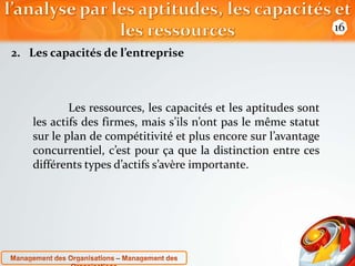 2. Les capacités de l’entreprise 
Les ressources, les capacités et les aptitudes sont 
les actifs des firmes, mais s’ils n’ont pas le même statut 
sur le plan de compétitivité et plus encore sur l’avantage 
concurrentiel, c’est pour ça que la distinction entre ces 
différents types d’actifs s’avère importante. 
16 
 