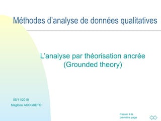 Passer à la
première page
Méthodes d’analyse de données qualitatives
L’analyse par théorisation ancrée
(Grounded theory)
05/11/2010
Magloire AKOGBETO
 