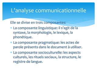 Elle se divise en trois composantes:
 La composante linguistique: il s’agit de la
syntaxe, la morphologie, le lexique, la
phonétique.
 La composante pragmatique: les actes de
parole présents dans le document à utiliser.
 La composante socioculturelle: les aspects
culturels, les rituels sociaux, la structure, le
registre de langue.
L’analyse communicationnelle
 