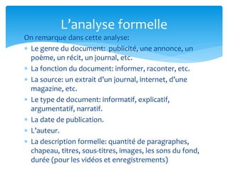 On remarque dans cette analyse:
 Le genre du document: publicité, une annonce, un
poème, un récit, un journal, etc.
 La fonction du document: informer, raconter, etc.
 La source: un extrait d’un journal, internet, d’une
magazine, etc.
 Le type de document: informatif, explicatif,
argumentatif, narratif.
 La date de publication.
 L’auteur.
 La description formelle: quantité de paragraphes,
chapeau, titres, sous-titres, images, les sons du fond,
durée (pour les vidéos et enregistrements)
L’analyse formelle
 
