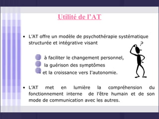 Utilité de l’AT

• L’AT offre un modèle de psychothérapie systématique
  structurée et intégrative visant


      • à faciliter le changement personnel,
      • la guérison des symptômes
      • et la croissance vers I'autonomie.


• L’AT    met  en    lumière  la  compréhension  du
  fonctionnement interne de l’être humain et de son
  mode de communication avec les autres.
 