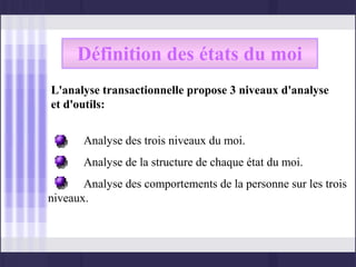 Définition des états du moi
L'analyse transactionnelle propose 3 niveaux d'analyse
et d'outils:


       Analyse des trois niveaux du moi.
       Analyse de la structure de chaque état du moi.
       Analyse des comportements de la personne sur les trois
niveaux.
 