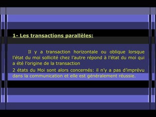 1- Les transactions parallèles:


        Il y a transaction horizontale ou oblique lorsque
l’état du moi sollicité chez l’autre répond à l’état du moi qui
a été l’origine de la transaction
2 états du Moi sont alors concernés: il n’y a pas d’imprévu
dans la communication et elle est généralement réussie.
 