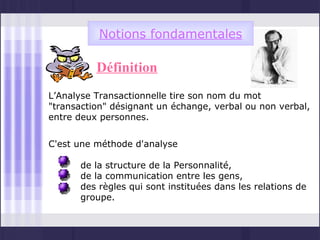 Notions fondamentales

          Définition
L’Analyse Transactionnelle tire son nom du mot
"transaction" désignant un échange, verbal ou non verbal,
entre deux personnes.


C'est une méthode d'analyse

      de la structure de la Personnalité,
      de la communication entre les gens,
      des règles qui sont instituées dans les relations de
      groupe.
 