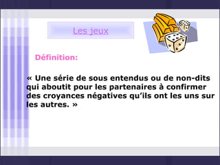 Les jeux


  Définition:

« Une série de sous entendus ou de non-dits
qui aboutit pour les partenaires à confirmer
des croyances négatives qu’ils ont les uns sur
les autres. »
 