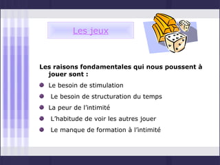 Les jeux



Les raisons fondamentales qui nous poussent à
  jouer sont :
  Le besoin de stimulation
   Le besoin de structuration du temps
  La peur de l’intimité
   L’habitude de voir les autres jouer
   Le manque de formation à l’intimité
 