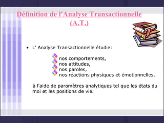 Définition de l'Analyse Transactionnelle
                 (A.T.)


   • L' Analyse Transactionnelle étudie:

                 nos   comportements,
                 nos   attitudes,
                 nos   paroles,
                 nos   réactions physiques et émotionnelles,

     à l'aide de paramètres analytiques tel que les états du
     moi et les positions de vie.
 