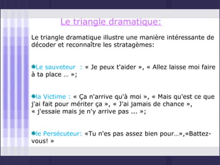 Le triangle dramatique:
Le triangle dramatique illustre une manière intéressante de
décoder et reconnaître les stratagèmes:


 Le sauveteur : « Je peux t'aider », « Allez laisse moi faire
à ta place … »;


  la Victime : « Ça n'arrive qu'à moi », « Mais qu'est ce que
j'ai fait pour mériter ça », « J'ai jamais de chance »,
« j'essaie mais je n'y arrive pas ... »;


 le Persécuteur: «Tu n'es pas assez bien pour…»,«Battez-
vous! »
 