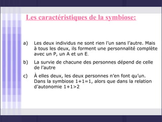 Les caractéristiques de la symbiose:


a)   Les deux individus ne sont rien l’un sans l’autre. Mais
     à tous les deux, ils forment une personnalité complète
     avec un P, un A et un E.
b)   La survie de chacune des personnes dépend de celle
     de l’autre
c)   À elles deux, les deux personnes n’en font qu’un.
     Dans la symbiose 1+1=1, alors que dans la relation
     d’autonomie 1+1>2
 
