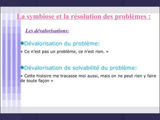 La symbiose et la résolution des problèmes :
   Les dévalorisations:

  Dévalorisation du problème:
 « Ce n’est pas un problème, ce n’est rien. »



  Dévalorisation de solvabilité du problème:
 « Cette histoire me tracasse moi aussi, mais on ne peut rien y faire
 de toute façon »
 