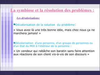 La symbiose et la résolution des problèmes :
   Les dévalorisations:

  Dévalorisation de la solution du problème:
 « Vous avez là une très bonne idée, mais chez nous ça ne
 marchera jamais! »


  Dévalorisation d’une personne, d’un groupe de personnes ou
 d’un Etat du MOI à l’intérieur de la personne :

 « Un vendeur qui rabâche son baratin sans faire attention
 aux réactions de son client vis-à-vis de son discours »
 