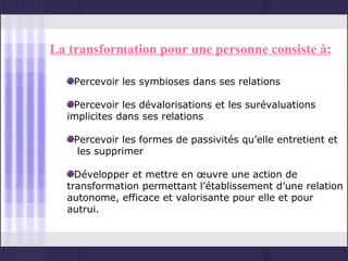 La transformation pour une personne consiste à:

    Percevoir les symbioses dans ses relations

   Percevoir les dévalorisations et les surévaluations
  implicites dans ses relations

    Percevoir les formes de passivités qu’elle entretient et
     les supprimer

    Développer et mettre en œuvre une action de
  transformation permettant l’établissement d’une relation
  autonome, efficace et valorisante pour elle et pour
  autrui.
 