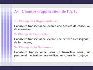 A- Champs d'application de l’A.T.

1 - Champ des Organisations :
L'analyste transactionnel exerce une activité de conseil ou
de consultant.
2- Champ de l'éducation :
L'analyste transactionnel exerce une activité d'enseignant,
de formateur, …
3- Champ de la Guidance :
L'analyste transactionnel sera un travailleur social, un
personnel médical ou paramédical, un conseiller conjugal.
 