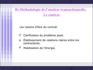 B) Méthodologie de l’analyse transactionnelle:
                 Le contrat


  Les raisons d’être du contrat:


     Clarification du problème posé.
     Établissement de relations claires entre les
     contractants.
     Mobilisation de l’énergie.
 