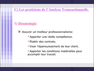 C) Les praticiens de l’Analyse Transactionnelle.


1) Déontologie

    Assurer un meilleur professionnalisme:
        Apporter une réelle compétence.
        Établir des contrats.
        Viser l’épanouissement de leur client.
        Apporter les conditions matérielles pour
        accomplir leur travail.
 