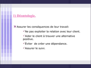 1) Déontologie.


  Assurer les conséquences de leur travail:
      Ne pas exploiter la relation avec leur client.
      Aider le client à trouver une alternative
      positive.
      Éviter de créer une dépendance.
      Assurer le suivi.
 