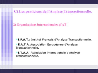 C) Les praticiens de l’Analyse Transactionnelle.


2) Organisations internationales d’AT



 I.F.A.T.: Institut Français d’Analyse Transactionnelle.
 E.A.T.A.:Association Européenne d’Analyse
 Transactionnelle.
 I.T.A.A.:Association internationale d’Analyse
 Transactionnelle.
 