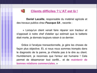 Clients difficiles ? L’AT est là !

        Daniel Lacaille, responsable du matériel agricole et
des travaux publics chez Foucque SA , raconte :

      « Lorsqu'un client venait faire réparer son tracteur et
s'opposait à notre chef d'atelier qui estimait que la batterie
était morte, je donnais toujours raison à ce dernier.

     Grâce à l'analyse transactionnelle, je gère les choses de
façon plus objective. Et, si nous nous sommes trompés dans
le diagnostic de la panne, je n'hésite pas à le dire au client.
Humblement, je reconnais que l'erreur est humaine ! Cela
permet de désamorcer tout conflit... et de maintenir de
bonnes relations commerciales. »
 