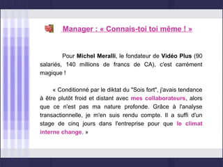 Manager : « Connais-toi toi même ! »


         Pour Michel Meralli, le fondateur de Vidéo Plus (90
salariés, 140 millions de francs de CA), c'est carrément
magique !

     « Conditionné par le diktat du "Sois fort", j'avais tendance
à être plutôt froid et distant avec mes collaborateurs, alors
que ce n'est pas ma nature profonde. Grâce à l'analyse
transactionnelle, je m'en suis rendu compte. Il a suffi d'un
stage de cinq jours dans l'entreprise pour que le climat
interne change. »
 