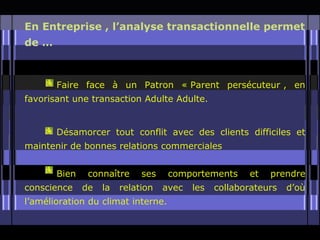 En Entreprise , l’analyse transactionnelle permet
de …



       Faire face à un Patron « Parent persécuteur , en
favorisant une transaction Adulte Adulte.


       Désamorcer tout conflit avec des clients difficiles et
maintenir de bonnes relations commerciales


       Bien    connaître     ses    comportements      et   prendre
conscience    de   la   relation   avec   les   collaborateurs   d’où
l’amélioration du climat interne.
 