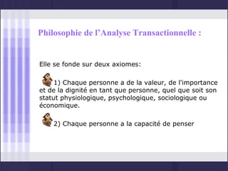 Philosophie de l’Analyse Transactionnelle :


Elle se fonde sur deux axiomes:

     1) Chaque personne a de la valeur, de l'importance
et de la dignité en tant que personne, quel que soit son
statut physiologique, psychologique, sociologique ou
économique.

    2) Chaque personne a la capacité de penser
 