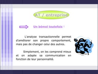 AT / entreprise

            Un bémol toutefois !


      L'analyse transactionnelle permet
d'améliorer son propre comportement,
mais pas de changer celui des autres.

      Simplement, on les comprend mieux
et on adapte sa communication en
fonction de leur personnalité.
 