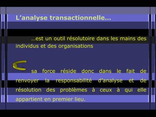 L’analyse transactionnelle…


       …est un outil résolutoire dans les mains des
individus et des organisations



      sa   force    réside   donc   dans   le   fait   de
renvoyer    la     responsabilité   d’analyse    et    de
résolution des problèmes à ceux à qui elle
appartient en premier lieu.
 