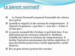 Le parent normatif :
 Le Parent Normatif comprend l’ensemble des valeurs,
des a priori
 (positifs et négatif) et des normes de comportement. Il
répond à la question « que faire ? » avec des « il faut, il
ne faut pas ».
 Le parent normatif dit à l’enfant ce qu’il doit faire. Il est
déterminé par les scénarios culturels et familiaux
(échelles de valeurs et schémas de comportement). Il
facilite l’exécution automatique des tâches répétitives. Il
pose des limites protectrices, tantôt appropriées, tantôt
abusives.
 Ex Les gens sérieux portent des cravates.
 