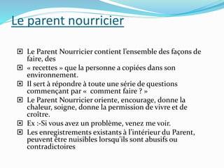 Le parent nourricier
 Le Parent Nourricier contient l’ensemble des façons de
faire, des
 « recettes » que la personne a copiées dans son
environnement.
 Il sert à répondre à toute une série de questions
commençant par « comment faire ? »
 Le Parent Nourricier oriente, encourage, donne la
chaleur, soigne, donne la permission de vivre et de
croître.
 Ex :-Si vous avez un problème, venez me voir.
 Les enregistrements existants à l’intérieur du Parent,
peuvent être nuisibles lorsqu’ils sont abusifs ou
contradictoires
 
