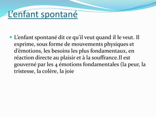 L’enfant spontané
 L’enfant spontané dit ce qu’il veut quand il le veut. Il
exprime, sous forme de mouvements physiques et
d’émotions, les besoins les plus fondamentaux, en
réaction directe au plaisir et à la souffrance.Il est
gouverné par les 4 émotions fondamentales (la peur, la
tristesse, la colère, la joie
 