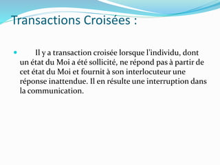 Transactions Croisées :
 Il y a transaction croisée lorsque l’individu, dont
un état du Moi a été sollicité, ne répond pas à partir de
cet état du Moi et fournit à son interlocuteur une
réponse inattendue. Il en résulte une interruption dans
la communication.
 